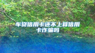 车贷信用卡还不上算信用卡诈骗吗