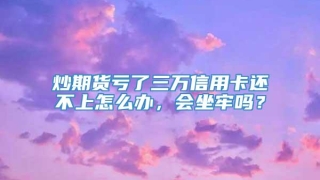 炒期货亏了三万信用卡还不上怎么办,会坐牢吗?