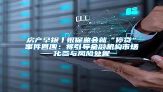 房产早报丨银保监会就“停贷”事件回应:将引导金融机构市场化参与风险处置