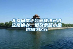 北京网贷平台爱钱进已被立案侦办，借贷余额本金达197亿元