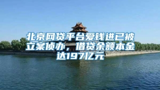 北京网贷平台爱钱进已被立案侦办,借贷余额本金达197亿元