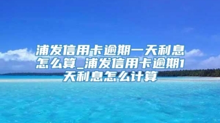 浦发信用卡逾期一天利息怎么算_浦发信用卡逾期1天利息怎么计算