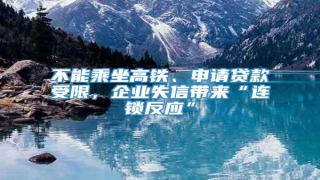 不能乘坐高铁、申请贷款受限,企业失信带来“连锁反应”