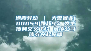 港股异动 ｜ 天誉置业(00059)跌超9% 发生债务交叉违约 多项公司债券今起停牌