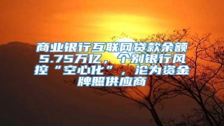 商业银行互联网贷款余额5.75万亿,个别银行风控“空心化”,沦为资金牌照供应商