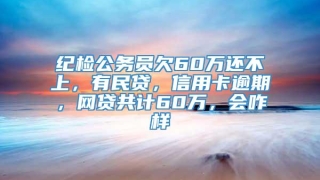 纪检公务员欠60万还不上，有民贷，信用卡逾期，网贷共计60万，会咋样