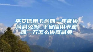 平安信用卡逾期一年能协商减免吗_平安信用卡逾期一万怎么协商减免