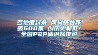 多地遭封杀 网贷平台跌破600家 创历史新低！全国P2P清退猛推进