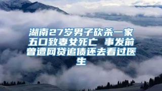 湖南27岁男子砍杀一家五口致妻女死亡 事发前曾遭网贷追债还去看过医生