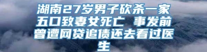 湖南27岁男子砍杀一家五口致妻女死亡 事发前曾遭网贷追债还去看过医生