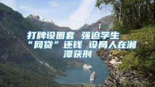 打牌设圈套 强迫学生“网贷”还钱 设局人在湘潭获刑