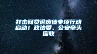打击网贷逃废债专项行动启动!政法委、公安牵头催收