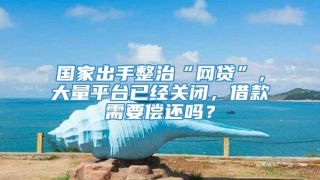 国家出手整治“网贷”,大量平台已经关闭,借款需要偿还吗?