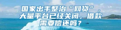 国家出手整治“网贷”，大量平台已经关闭，借款需要偿还吗？