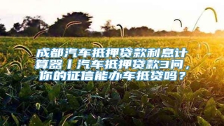 成都汽车抵押贷款利息计算器丨汽车抵押贷款3问,你的征信能办车抵贷吗?