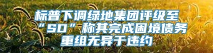 标普下调绿地集团评级至“SD”称其完成困境债务重组无异于违约