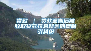 贷款 ｜ 贷款逾期后被收取贷款罚息和逾期复利引纠纷