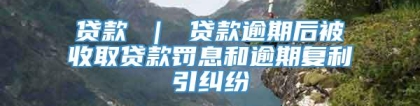 贷款 ｜ 贷款逾期后被收取贷款罚息和逾期复利引纠纷