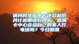 请问民生信用卡还款前后共计逾期还款四天，信用卡中心会给自己的家人打电话吗？今日股票