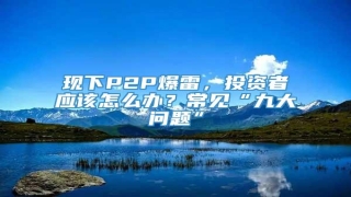 现下P2P爆雷,投资者应该怎么办?常见“九大问题”