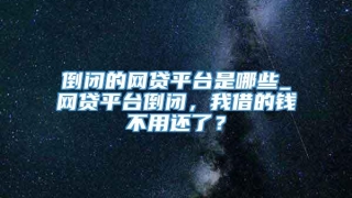 倒闭的网贷平台是哪些_网贷平台倒闭，我借的钱不用还了？