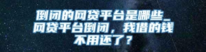 倒闭的网贷平台是哪些_网贷平台倒闭，我借的钱不用还了？