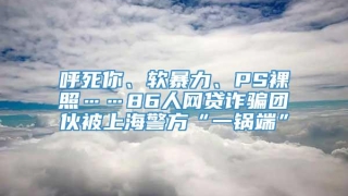 呼死你、软暴力、PS裸照……86人网贷诈骗团伙被上海警方“一锅端”