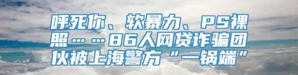 呼死你、软暴力、PS裸照……86人网贷诈骗团伙被上海警方“一锅端”