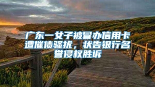 广东一女子被冒办信用卡遭催债骚扰，状告银行名誉侵权胜诉