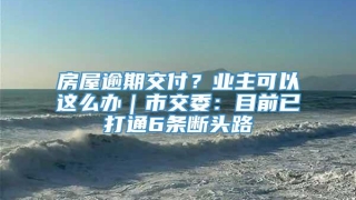 房屋逾期交付？业主可以这么办｜市交委：目前已打通6条断头路