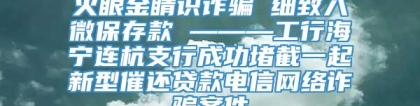 火眼金睛识诈骗 细致入微保存款 ———工行海宁连杭支行成功堵截一起新型催还贷款电信网络诈骗案件