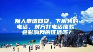 别人申请网贷,下留我的电话,对方打电话催款,会影响我的征信吗?