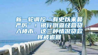 新一轮调控“有史以来最严厉”!银行倒查经营贷入楼市,这三种情况贷款将被追回