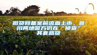 微贷网备案前流血上市,晋川两地警方仍在“侦查”其套路贷