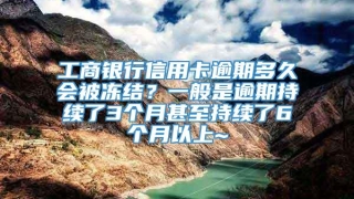 工商银行信用卡逾期多久会被冻结?一般是逾期持续了3个月甚至持续了6个月以上~
