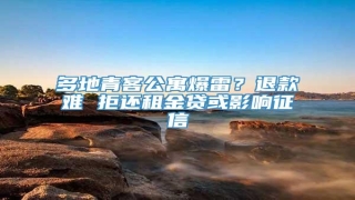 多地青客公寓爆雷?退款难 拒还租金贷或影响征信