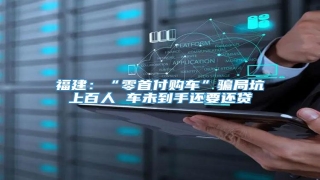 福建:“零首付购车”骗局坑上百人 车未到手还要还贷