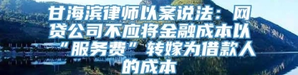 甘海滨律师以案说法：网贷公司不应将金融成本以“服务费”转嫁为借款人的成本