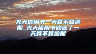光大信用卡一天算不算逾期_光大信用卡晚还了一天算不算逾期