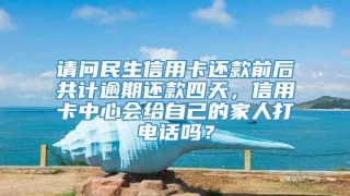 请问民生信用卡还款前后共计逾期还款四天，信用卡中心会给自己的家人打电话吗？