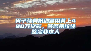 男子称身份被冒用背上490万贷款，签名指纹经鉴定非本人