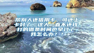 帮别人还信用卡,可还上卡封了,这人一直不还钱,打的借条时间也早过了,我怎么办??