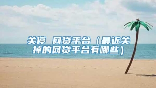关停 网贷平台（最近关掉的网贷平台有哪些）