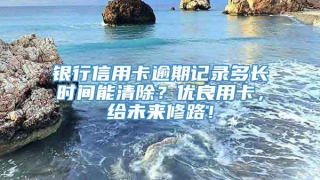 银行信用卡逾期记录多长时间能清除？优良用卡，给未来修路！