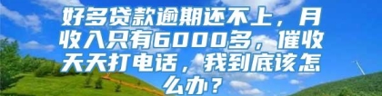 好多贷款逾期还不上，月收入只有6000多，催收天天打电话，我到底该怎么办？