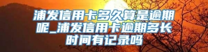 浦发信用卡多久算是逾期呢_浦发信用卡逾期多长时间有记录吗