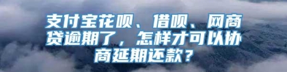 支付宝花呗、借呗、网商贷逾期了，怎样才可以协商延期还款？