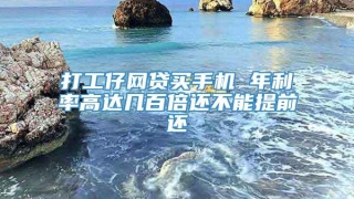 打工仔网贷买手机 年利率高达几百倍还不能提前还