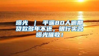 曝光 ｜ 平遥80人逾期贷款多年不还，银行实名曝光催收！