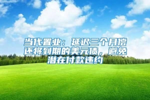 当代置业：延迟三个月偿还将到期的美元债，避免潜在付款违约